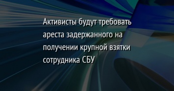 Активисты будут требовать ареста задержанного на получении крупной взятки сотрудника СБУ