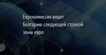 Еврокомиссия видит Болгарию следующей страной зоны евро