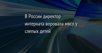 В России директор интерната воровала мясо у слепых детей