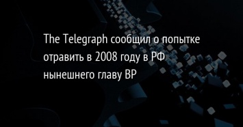 The Telegraph сообщил о попытке отравить в 2008 году в РФ нынешнего главу BP
