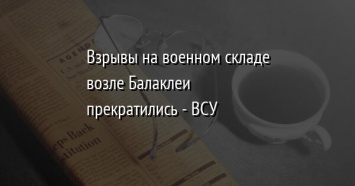 Взрывы на военном складе возле Балаклеи прекратились - ВСУ