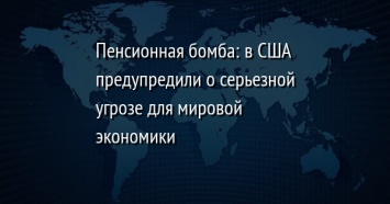 Пенсионная бомба: в США предупредили о серьезной угрозе для мировой экономики