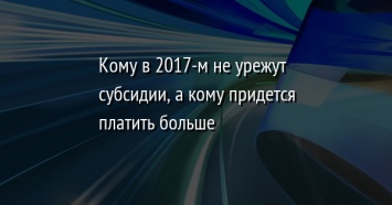 Кому в 2017-м не урежут субсидии, а кому придется платить больше