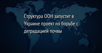 Структура ООН запустит в Украине проект по борьбе с деградацией почвы