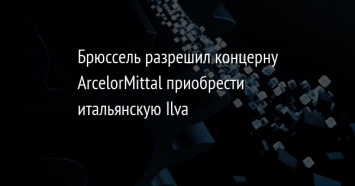 Брюссель разрешил концерну ArcelorMittal приобрести итальянскую Ilva