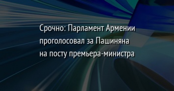 Срочно: Парламент Армении проголосовал за Пашиняна на посту премьера-министра