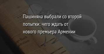 Пашиняна выбрали со второй попытки: чего ждать от нового премьера Армении