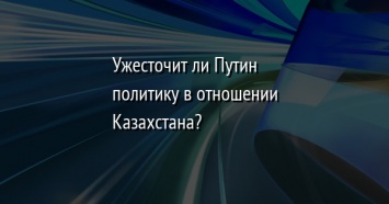 Ужесточит ли Путин политику в отношении Казахстана?