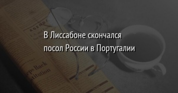 В Лиссабоне скончался посол России в Португалии