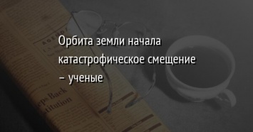 Орбита земли начала катастрофическое смещение - ученые