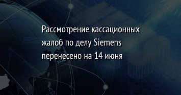 Рассмотрение кассационных жалоб по делу Siemens перенесено на 14 июня