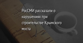 РосСМИ рассказали о нарушениях при строительстве Крымского моста