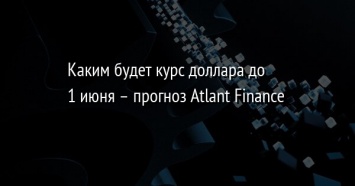 Каким будет курс доллара до 1 июня - прогноз Atlant Finance