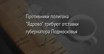 Противники полигона "Ядрово" требуют отставки губернатора Подмосковья