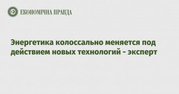 Энергетика колоссально меняется под действием новых технологий - эксперт