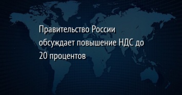 Правительство России обсуждает повышение НДС до 20 процентов