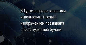 В Туркменистане запретили использовать газеты с изображением президента вместо туалетной бумаги