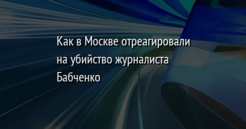 Как в Москве отреагировали на убийство журналиста Бабченко