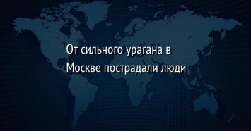 От сильного урагана в Москве пострадали люди