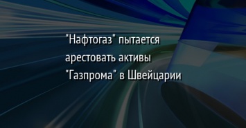 "Нафтогаз" пытается арестовать активы "Газпрома" в Швейцарии