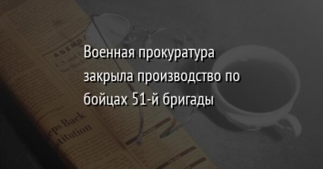 Военная прокуратура закрыла производство по бойцах 51-й бригады