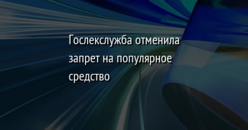 Гослекслужба отменила запрет на популярное средство