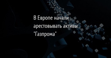 В Европе начали арестовывать активы "Газпрома"