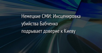 Немецкие СМИ: Инсценировка убийства Бабченко подрывает доверие к Киеву