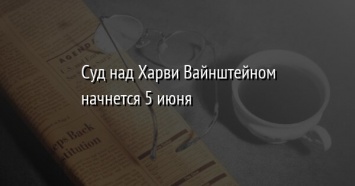 Суд над Харви Вайнштейном начнется 5 июня