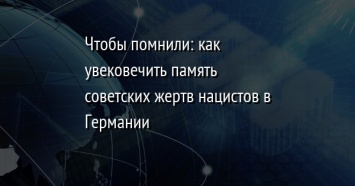 Чтобы помнили: как увековечить память советских жертв нацистов в Германии