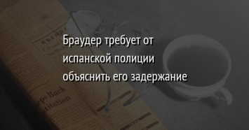 Браудер требует от испанской полиции объяснить его задержание