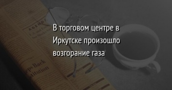 В торговом центре в Иркутске произошло возгорание газа