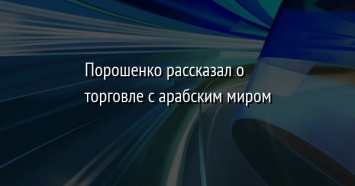 Порошенко рассказал о торговле с арабским миром