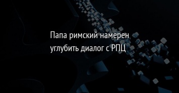 Папа римский намерен углубить диалог с РПЦ