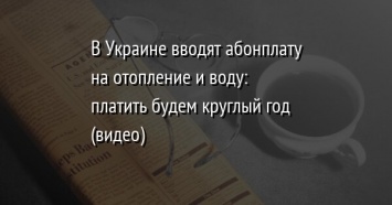 В Украине вводят абонплату на отопление и воду: платить будем круглый год (видео)