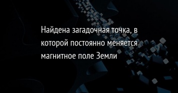 Найдена загадочная точка, в которой постоянно меняется магнитное поле Земли