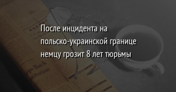 После инцидента на польско-украинской границе немцу грозит 8 лет тюрьмы