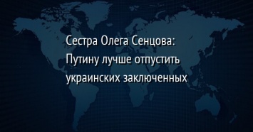 Сестра Олега Сенцова: Путину лучше отпустить украинских заключенных