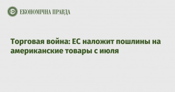 Торговая война: ЕС наложит пошлины на американские товары с июля