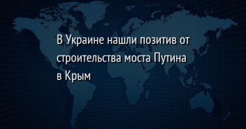 В Украине нашли позитив от строительства моста Путина в Крым