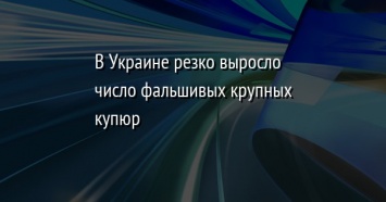 В Украине резко выросло число фальшивых крупных купюр