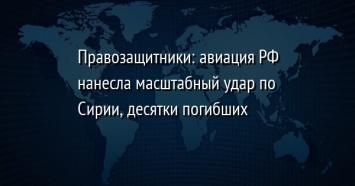 Правозащитники: авиация РФ нанесла масштабный удар по Сирии, десятки погибших