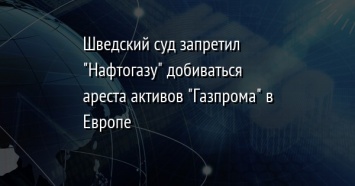 Шведский суд запретил "Нафтогазу" добиваться ареста активов "Газпрома" в Европе