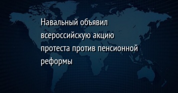 Навальный объявил всероссийскую акцию протеста против пенсионной реформы