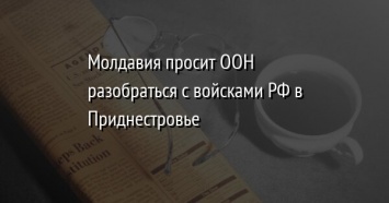 Молдавия просит ООН разобраться с войсками РФ в Приднестровье