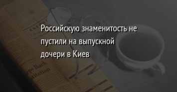 Российскую знаменитость не пустили на выпускной дочери в Киев