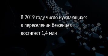 В 2019 году число нуждающихся в переселении беженцев достигнет 1,4 млн