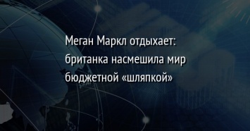 Меган Маркл отдыхает: британка насмешила мир бюджетной «шляпкой»