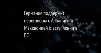 Германия поддержит переговоры с Албанией и Македонией о вступлении в ЕС