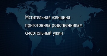 Мстительная женщина приготовила родственникам смертельный ужин